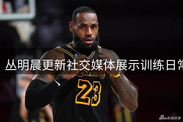 丛明晨更新社交媒体展示训练日常 伤病难减篮球热情