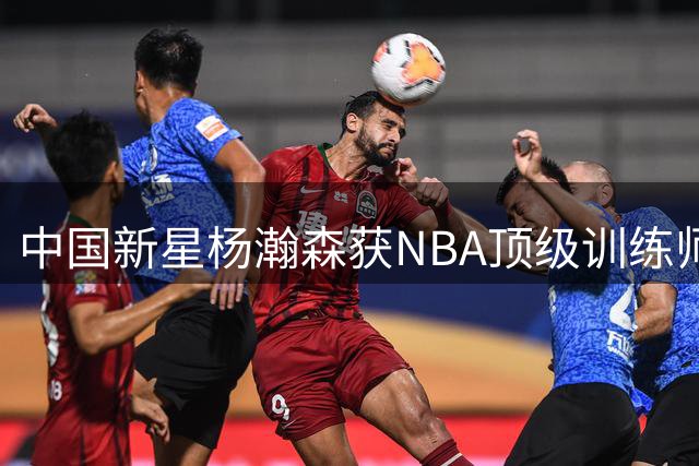 中国新星杨瀚森获NBA顶级训练师指导 师承詹姆斯韦德保罗