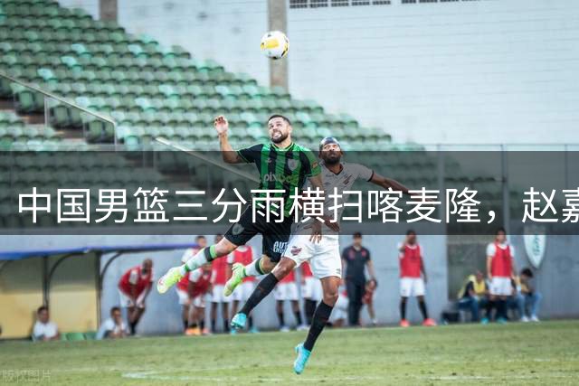 中国男篮三分雨横扫喀麦隆，赵嘉义连续命中技惊四座