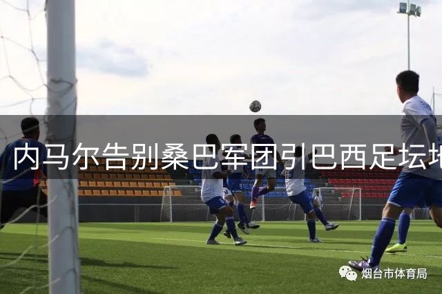 内马尔告别桑巴军团引巴西足坛地震 安切洛蒂启动国家队年轻化革命