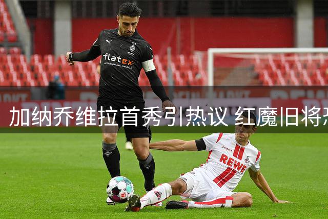 加纳乔维拉首秀引热议 红魔旧将恐难逃"水货"标签