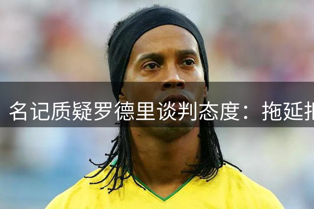 名记质疑罗德里谈判态度：拖延拒皇马的背后动机