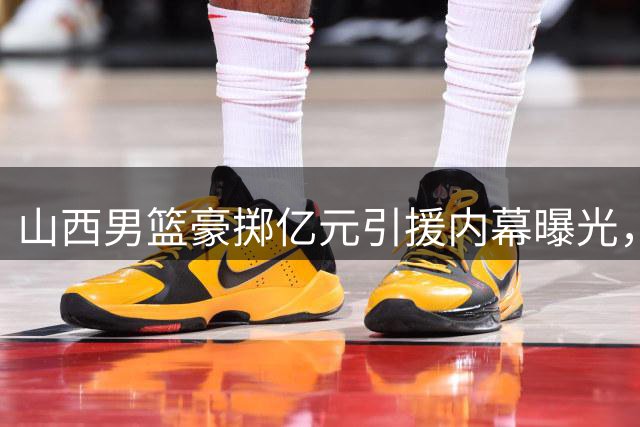 山西男篮豪掷亿元引援内幕曝光，CBA顶级内线归属悬念逐渐揭晓