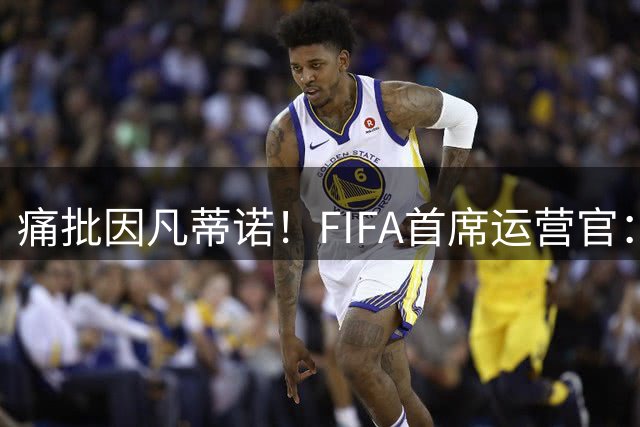 痛批因凡蒂诺！FIFA首席运营官：被欺骗，如果我会丢工作那就这样