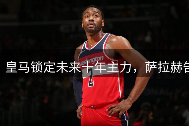 皇马锁定未来十年主力，萨拉赫告别英超转战土超赛场