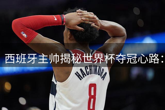 西班牙主帅揭秘世界杯夺冠心路：从质疑到登顶的26人传奇