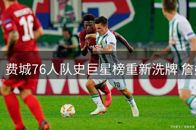 费城76人队史巨星榜重新洗牌 詹姆斯空降引发传奇之争